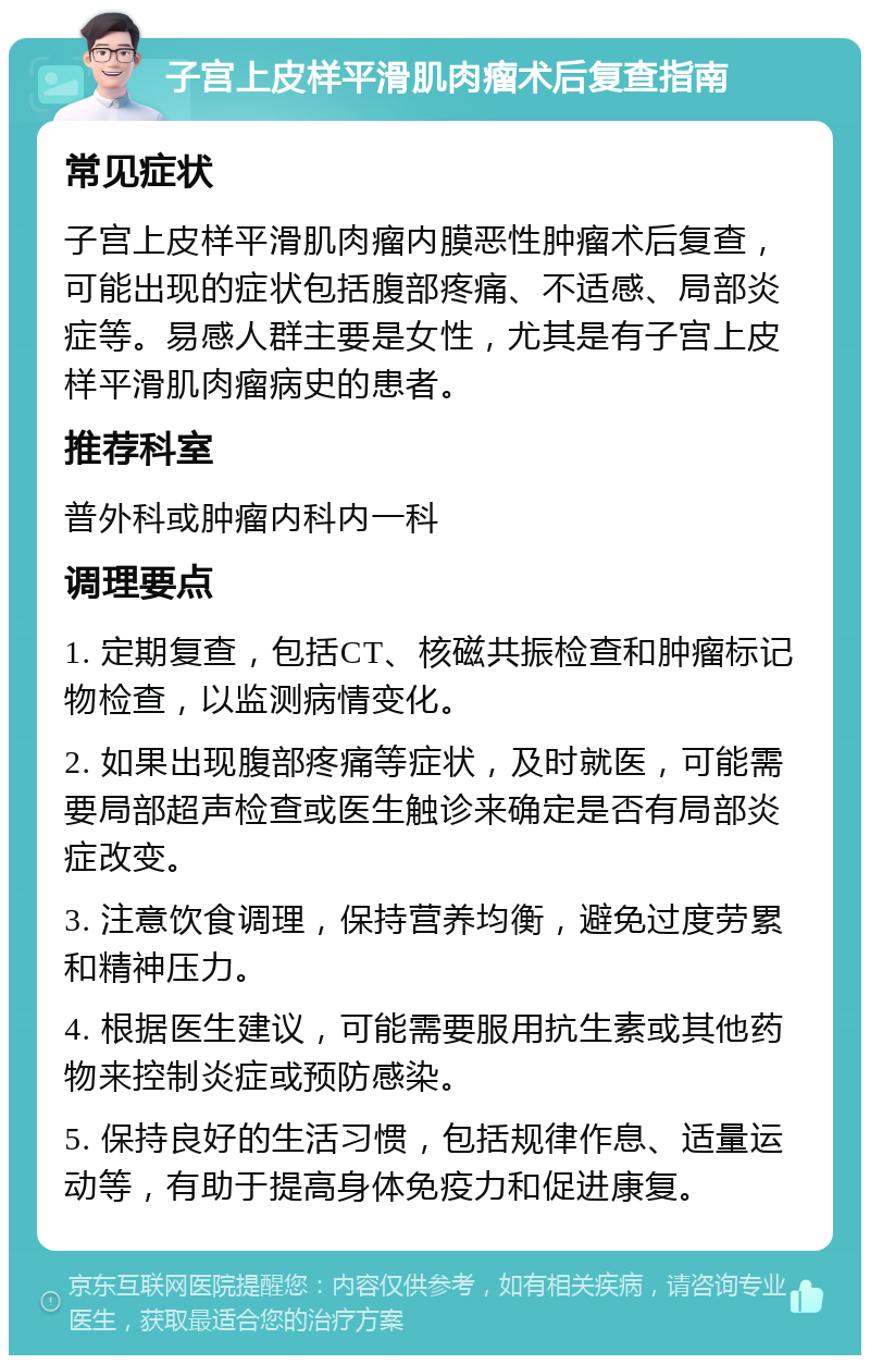 子宫上皮样平滑肌肉瘤术后复查指南 常见症状 子宫上皮样平滑肌肉瘤内膜恶性肿瘤术后复查，可能出现的症状包括腹部疼痛、不适感、局部炎症等。易感人群主要是女性，尤其是有子宫上皮样平滑肌肉瘤病史的患者。 推荐科室 普外科或肿瘤内科内一科 调理要点 1. 定期复查，包括CT、核磁共振检查和肿瘤标记物检查，以监测病情变化。 2. 如果出现腹部疼痛等症状，及时就医，可能需要局部超声检查或医生触诊来确定是否有局部炎症改变。 3. 注意饮食调理，保持营养均衡，避免过度劳累和精神压力。 4. 根据医生建议，可能需要服用抗生素或其他药物来控制炎症或预防感染。 5. 保持良好的生活习惯，包括规律作息、适量运动等，有助于提高身体免疫力和促进康复。