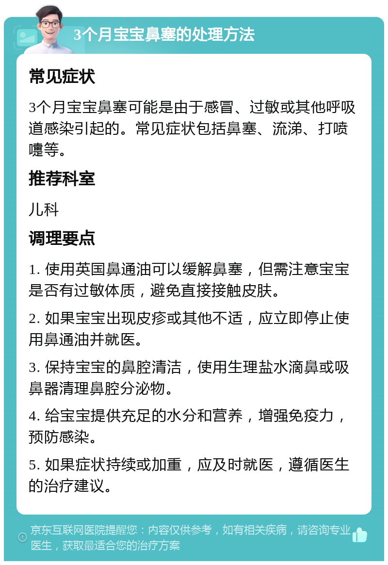 3个月宝宝鼻塞的处理方法 常见症状 3个月宝宝鼻塞可能是由于感冒、过敏或其他呼吸道感染引起的。常见症状包括鼻塞、流涕、打喷嚏等。 推荐科室 儿科 调理要点 1. 使用英国鼻通油可以缓解鼻塞，但需注意宝宝是否有过敏体质，避免直接接触皮肤。 2. 如果宝宝出现皮疹或其他不适，应立即停止使用鼻通油并就医。 3. 保持宝宝的鼻腔清洁，使用生理盐水滴鼻或吸鼻器清理鼻腔分泌物。 4. 给宝宝提供充足的水分和营养，增强免疫力，预防感染。 5. 如果症状持续或加重，应及时就医，遵循医生的治疗建议。