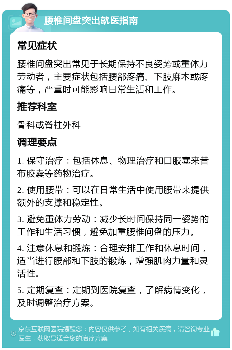 腰椎间盘突出就医指南 常见症状 腰椎间盘突出常见于长期保持不良姿势或重体力劳动者，主要症状包括腰部疼痛、下肢麻木或疼痛等，严重时可能影响日常生活和工作。 推荐科室 骨科或脊柱外科 调理要点 1. 保守治疗：包括休息、物理治疗和口服塞来昔布胶囊等药物治疗。 2. 使用腰带：可以在日常生活中使用腰带来提供额外的支撑和稳定性。 3. 避免重体力劳动：减少长时间保持同一姿势的工作和生活习惯，避免加重腰椎间盘的压力。 4. 注意休息和锻炼：合理安排工作和休息时间，适当进行腰部和下肢的锻炼，增强肌肉力量和灵活性。 5. 定期复查：定期到医院复查，了解病情变化，及时调整治疗方案。