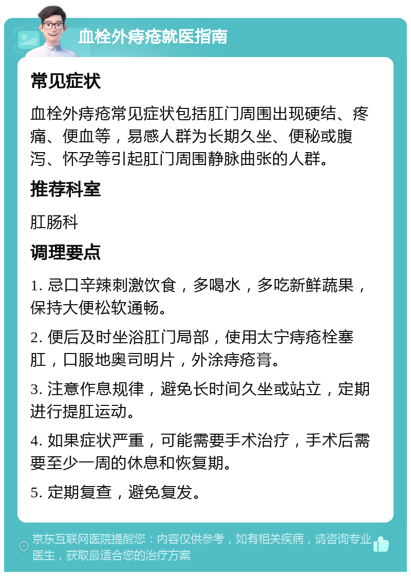 血栓外痔疮就医指南 常见症状 血栓外痔疮常见症状包括肛门周围出现硬结、疼痛、便血等，易感人群为长期久坐、便秘或腹泻、怀孕等引起肛门周围静脉曲张的人群。 推荐科室 肛肠科 调理要点 1. 忌口辛辣刺激饮食，多喝水，多吃新鲜蔬果，保持大便松软通畅。 2. 便后及时坐浴肛门局部，使用太宁痔疮栓塞肛，口服地奥司明片，外涂痔疮膏。 3. 注意作息规律，避免长时间久坐或站立，定期进行提肛运动。 4. 如果症状严重，可能需要手术治疗，手术后需要至少一周的休息和恢复期。 5. 定期复查，避免复发。