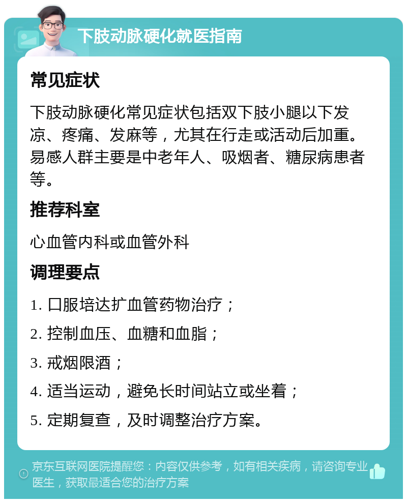 下肢动脉硬化就医指南 常见症状 下肢动脉硬化常见症状包括双下肢小腿以下发凉、疼痛、发麻等，尤其在行走或活动后加重。易感人群主要是中老年人、吸烟者、糖尿病患者等。 推荐科室 心血管内科或血管外科 调理要点 1. 口服培达扩血管药物治疗； 2. 控制血压、血糖和血脂； 3. 戒烟限酒； 4. 适当运动，避免长时间站立或坐着； 5. 定期复查，及时调整治疗方案。