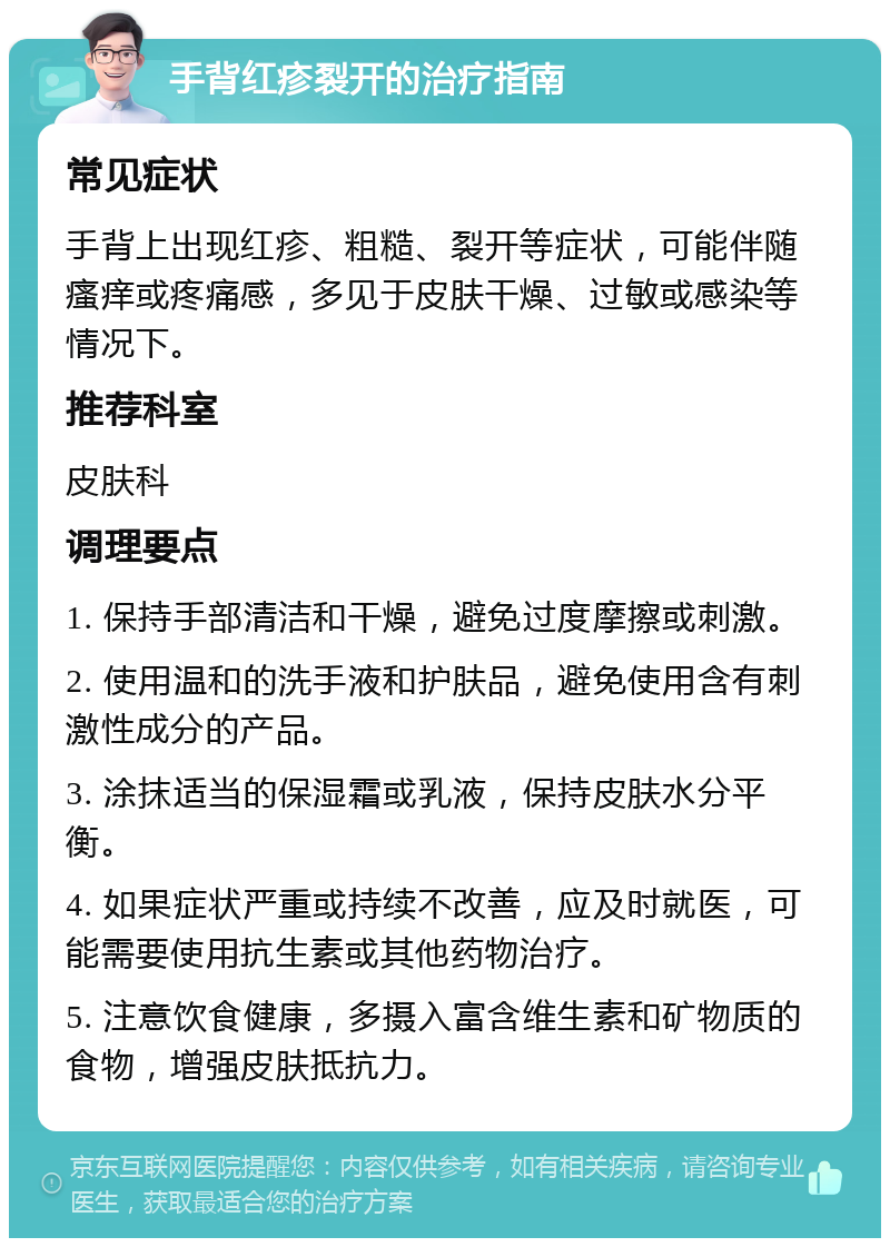 手背红疹裂开的治疗指南 常见症状 手背上出现红疹、粗糙、裂开等症状，可能伴随瘙痒或疼痛感，多见于皮肤干燥、过敏或感染等情况下。 推荐科室 皮肤科 调理要点 1. 保持手部清洁和干燥，避免过度摩擦或刺激。 2. 使用温和的洗手液和护肤品，避免使用含有刺激性成分的产品。 3. 涂抹适当的保湿霜或乳液，保持皮肤水分平衡。 4. 如果症状严重或持续不改善，应及时就医，可能需要使用抗生素或其他药物治疗。 5. 注意饮食健康，多摄入富含维生素和矿物质的食物，增强皮肤抵抗力。