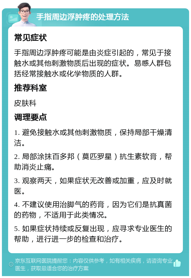 手指周边浮肿疼的处理方法 常见症状 手指周边浮肿疼可能是由炎症引起的，常见于接触水或其他刺激物质后出现的症状。易感人群包括经常接触水或化学物质的人群。 推荐科室 皮肤科 调理要点 1. 避免接触水或其他刺激物质，保持局部干燥清洁。 2. 局部涂抹百多邦（莫匹罗星）抗生素软膏，帮助消炎止痛。 3. 观察两天，如果症状无改善或加重，应及时就医。 4. 不建议使用治脚气的药膏，因为它们是抗真菌的药物，不适用于此类情况。 5. 如果症状持续或反复出现，应寻求专业医生的帮助，进行进一步的检查和治疗。