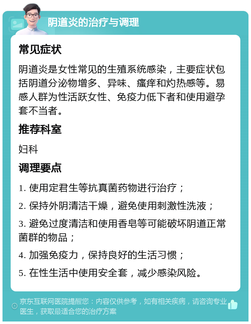 阴道炎的治疗与调理 常见症状 阴道炎是女性常见的生殖系统感染，主要症状包括阴道分泌物增多、异味、瘙痒和灼热感等。易感人群为性活跃女性、免疫力低下者和使用避孕套不当者。 推荐科室 妇科 调理要点 1. 使用定君生等抗真菌药物进行治疗； 2. 保持外阴清洁干燥，避免使用刺激性洗液； 3. 避免过度清洁和使用香皂等可能破坏阴道正常菌群的物品； 4. 加强免疫力，保持良好的生活习惯； 5. 在性生活中使用安全套，减少感染风险。