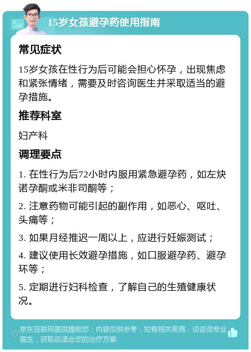 15岁女孩避孕药使用指南 常见症状 15岁女孩在性行为后可能会担心怀孕，出现焦虑和紧张情绪，需要及时咨询医生并采取适当的避孕措施。 推荐科室 妇产科 调理要点 1. 在性行为后72小时内服用紧急避孕药，如左炔诺孕酮或米非司酮等； 2. 注意药物可能引起的副作用，如恶心、呕吐、头痛等； 3. 如果月经推迟一周以上，应进行妊娠测试； 4. 建议使用长效避孕措施，如口服避孕药、避孕环等； 5. 定期进行妇科检查，了解自己的生殖健康状况。