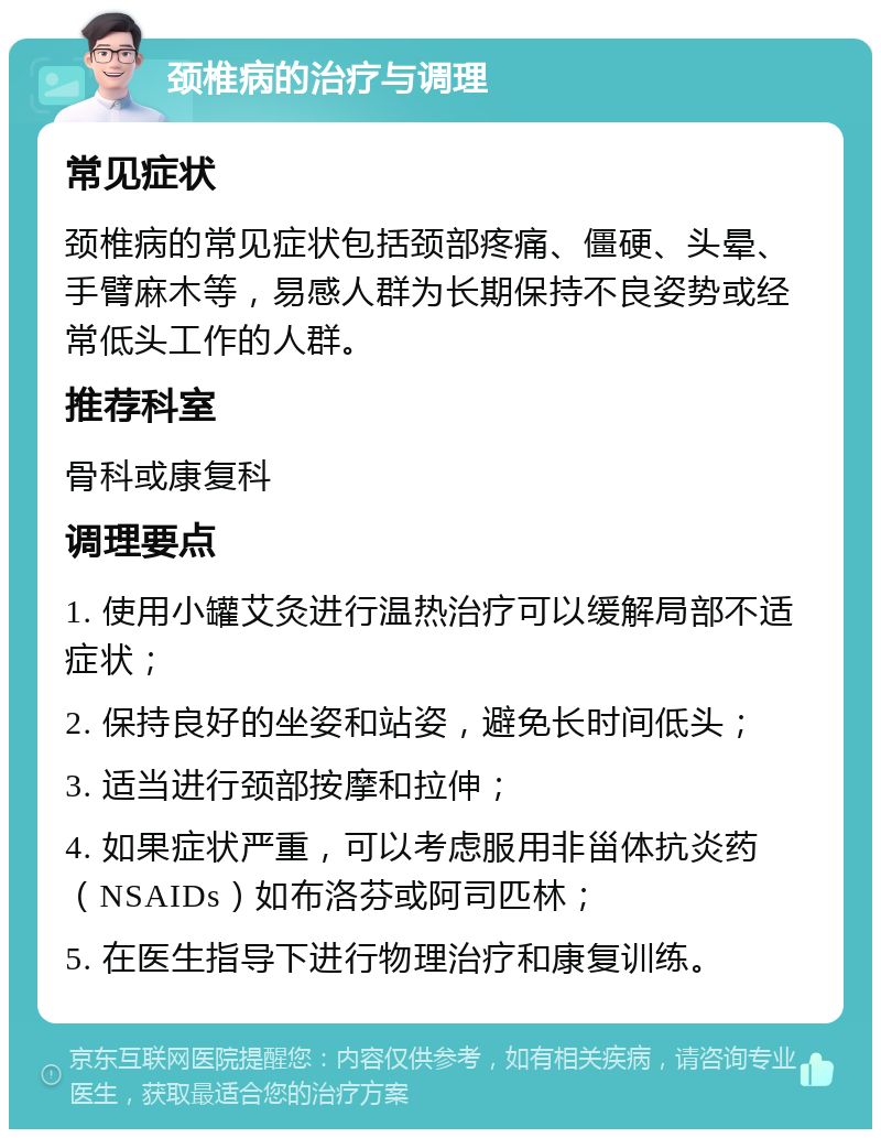 颈椎病的治疗与调理 常见症状 颈椎病的常见症状包括颈部疼痛、僵硬、头晕、手臂麻木等，易感人群为长期保持不良姿势或经常低头工作的人群。 推荐科室 骨科或康复科 调理要点 1. 使用小罐艾灸进行温热治疗可以缓解局部不适症状； 2. 保持良好的坐姿和站姿，避免长时间低头； 3. 适当进行颈部按摩和拉伸； 4. 如果症状严重，可以考虑服用非甾体抗炎药（NSAIDs）如布洛芬或阿司匹林； 5. 在医生指导下进行物理治疗和康复训练。