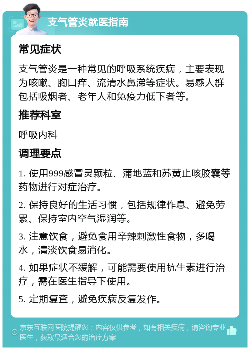 支气管炎就医指南 常见症状 支气管炎是一种常见的呼吸系统疾病，主要表现为咳嗽、胸口痒、流清水鼻涕等症状。易感人群包括吸烟者、老年人和免疫力低下者等。 推荐科室 呼吸内科 调理要点 1. 使用999感冒灵颗粒、蒲地蓝和苏黄止咳胶囊等药物进行对症治疗。 2. 保持良好的生活习惯，包括规律作息、避免劳累、保持室内空气湿润等。 3. 注意饮食，避免食用辛辣刺激性食物，多喝水，清淡饮食易消化。 4. 如果症状不缓解，可能需要使用抗生素进行治疗，需在医生指导下使用。 5. 定期复查，避免疾病反复发作。