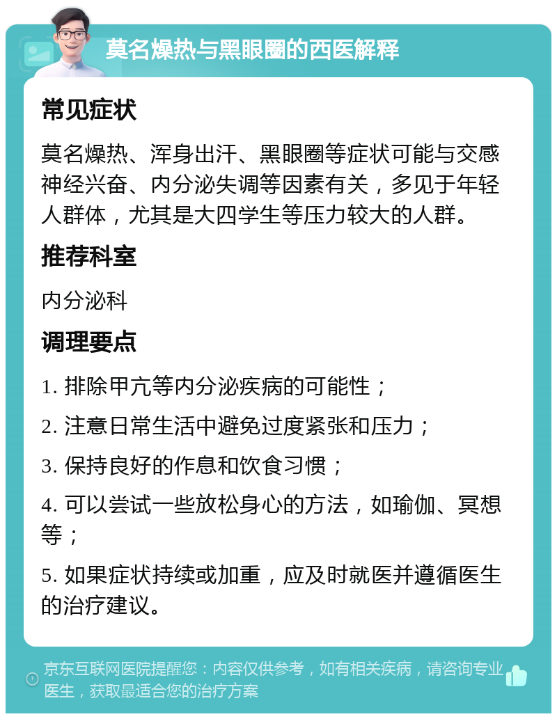 莫名燥热与黑眼圈的西医解释 常见症状 莫名燥热、浑身出汗、黑眼圈等症状可能与交感神经兴奋、内分泌失调等因素有关，多见于年轻人群体，尤其是大四学生等压力较大的人群。 推荐科室 内分泌科 调理要点 1. 排除甲亢等内分泌疾病的可能性； 2. 注意日常生活中避免过度紧张和压力； 3. 保持良好的作息和饮食习惯； 4. 可以尝试一些放松身心的方法，如瑜伽、冥想等； 5. 如果症状持续或加重，应及时就医并遵循医生的治疗建议。