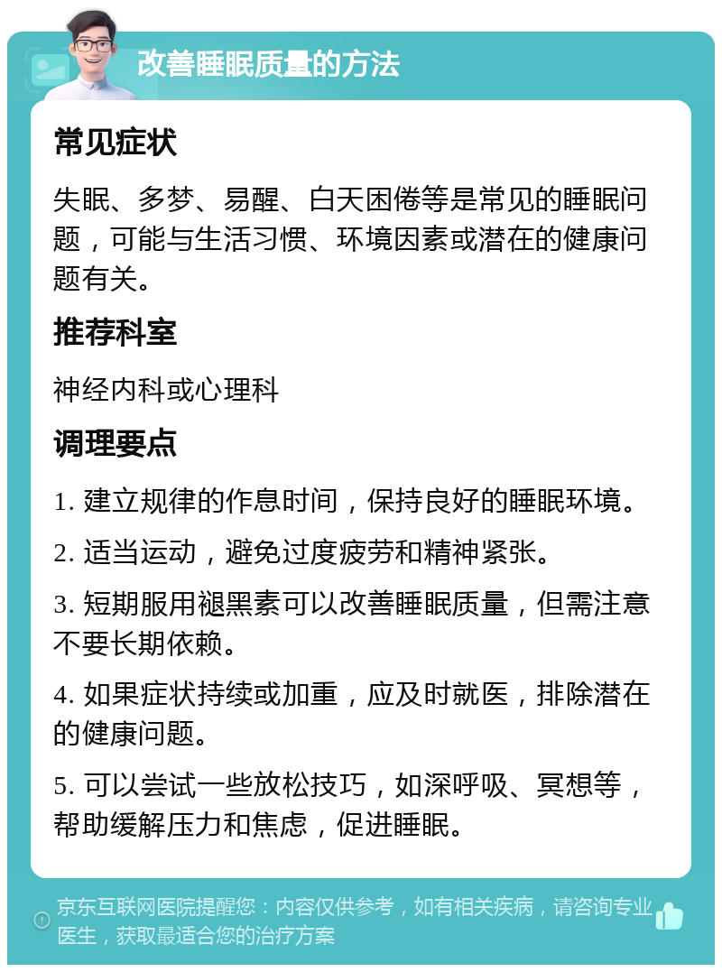 改善睡眠质量的方法 常见症状 失眠、多梦、易醒、白天困倦等是常见的睡眠问题，可能与生活习惯、环境因素或潜在的健康问题有关。 推荐科室 神经内科或心理科 调理要点 1. 建立规律的作息时间，保持良好的睡眠环境。 2. 适当运动，避免过度疲劳和精神紧张。 3. 短期服用褪黑素可以改善睡眠质量，但需注意不要长期依赖。 4. 如果症状持续或加重，应及时就医，排除潜在的健康问题。 5. 可以尝试一些放松技巧，如深呼吸、冥想等，帮助缓解压力和焦虑，促进睡眠。