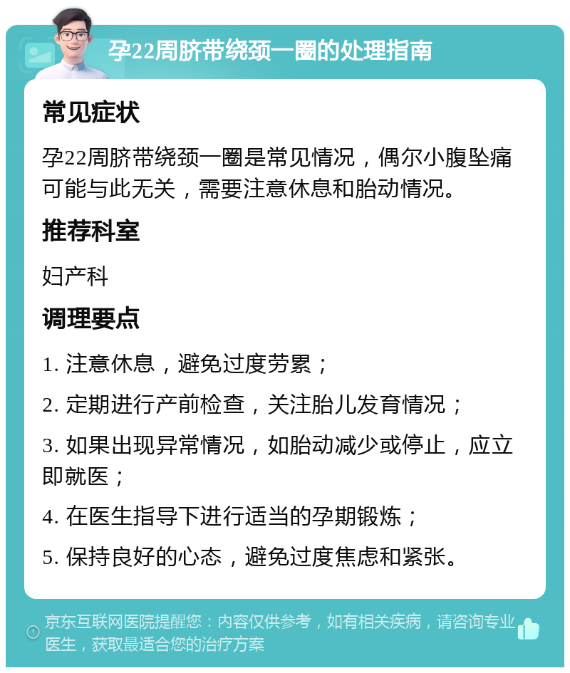 孕22周脐带绕颈一圈的处理指南 常见症状 孕22周脐带绕颈一圈是常见情况，偶尔小腹坠痛可能与此无关，需要注意休息和胎动情况。 推荐科室 妇产科 调理要点 1. 注意休息，避免过度劳累； 2. 定期进行产前检查，关注胎儿发育情况； 3. 如果出现异常情况，如胎动减少或停止，应立即就医； 4. 在医生指导下进行适当的孕期锻炼； 5. 保持良好的心态，避免过度焦虑和紧张。