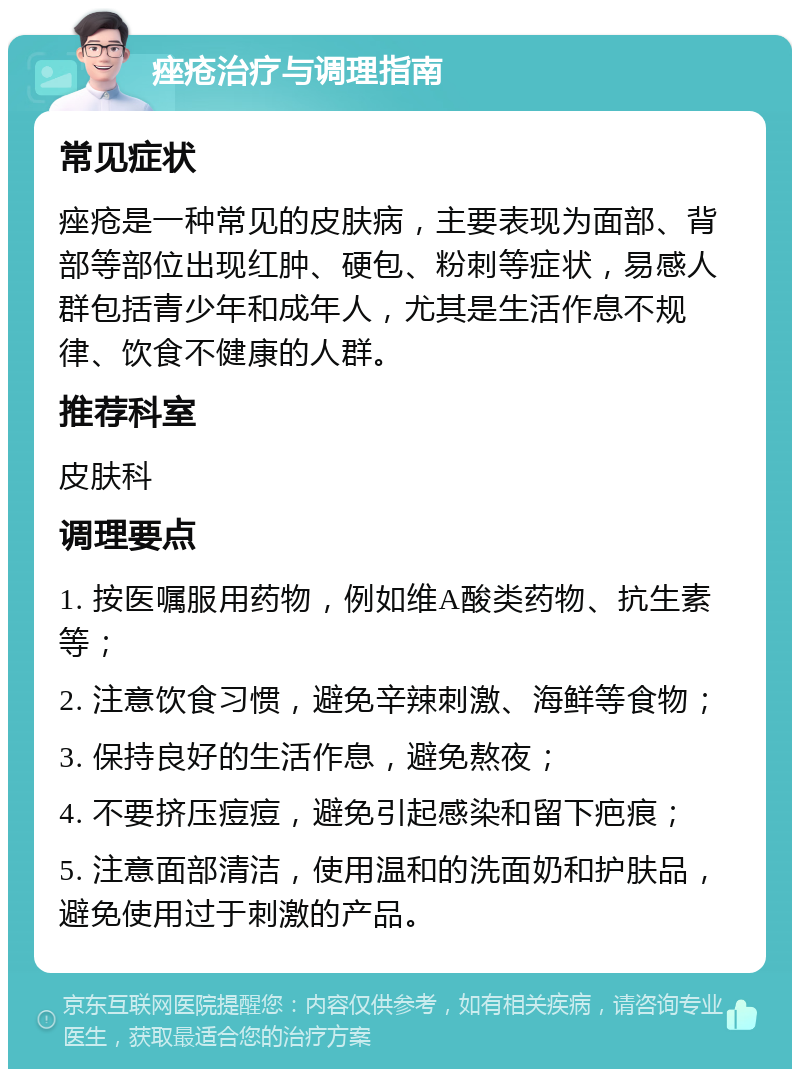 痤疮治疗与调理指南 常见症状 痤疮是一种常见的皮肤病，主要表现为面部、背部等部位出现红肿、硬包、粉刺等症状，易感人群包括青少年和成年人，尤其是生活作息不规律、饮食不健康的人群。 推荐科室 皮肤科 调理要点 1. 按医嘱服用药物，例如维A酸类药物、抗生素等； 2. 注意饮食习惯，避免辛辣刺激、海鲜等食物； 3. 保持良好的生活作息，避免熬夜； 4. 不要挤压痘痘，避免引起感染和留下疤痕； 5. 注意面部清洁，使用温和的洗面奶和护肤品，避免使用过于刺激的产品。