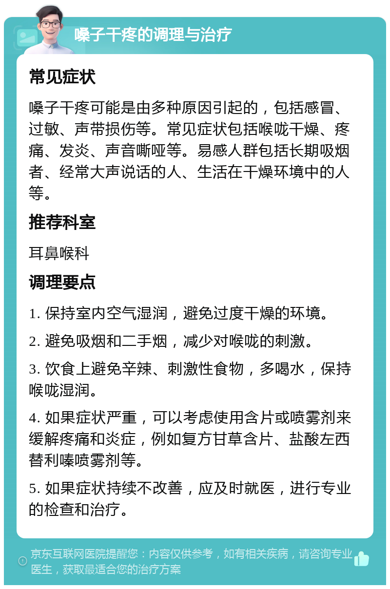 嗓子干疼的调理与治疗 常见症状 嗓子干疼可能是由多种原因引起的，包括感冒、过敏、声带损伤等。常见症状包括喉咙干燥、疼痛、发炎、声音嘶哑等。易感人群包括长期吸烟者、经常大声说话的人、生活在干燥环境中的人等。 推荐科室 耳鼻喉科 调理要点 1. 保持室内空气湿润，避免过度干燥的环境。 2. 避免吸烟和二手烟，减少对喉咙的刺激。 3. 饮食上避免辛辣、刺激性食物，多喝水，保持喉咙湿润。 4. 如果症状严重，可以考虑使用含片或喷雾剂来缓解疼痛和炎症，例如复方甘草含片、盐酸左西替利嗪喷雾剂等。 5. 如果症状持续不改善，应及时就医，进行专业的检查和治疗。