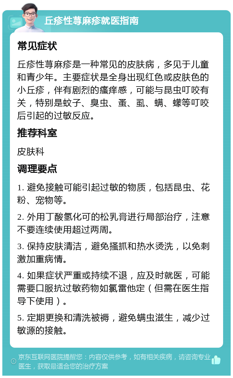 丘疹性荨麻疹就医指南 常见症状 丘疹性荨麻疹是一种常见的皮肤病，多见于儿童和青少年。主要症状是全身出现红色或皮肤色的小丘疹，伴有剧烈的瘙痒感，可能与昆虫叮咬有关，特别是蚊子、臭虫、蚤、虱、螨、蠓等叮咬后引起的过敏反应。 推荐科室 皮肤科 调理要点 1. 避免接触可能引起过敏的物质，包括昆虫、花粉、宠物等。 2. 外用丁酸氢化可的松乳膏进行局部治疗，注意不要连续使用超过两周。 3. 保持皮肤清洁，避免搔抓和热水烫洗，以免刺激加重病情。 4. 如果症状严重或持续不退，应及时就医，可能需要口服抗过敏药物如氯雷他定（但需在医生指导下使用）。 5. 定期更换和清洗被褥，避免螨虫滋生，减少过敏源的接触。