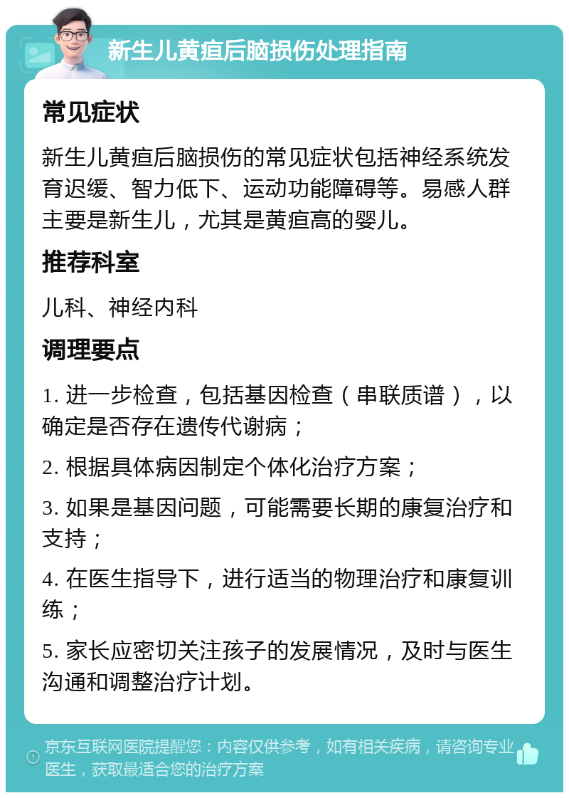 新生儿黄疸后脑损伤处理指南 常见症状 新生儿黄疸后脑损伤的常见症状包括神经系统发育迟缓、智力低下、运动功能障碍等。易感人群主要是新生儿，尤其是黄疸高的婴儿。 推荐科室 儿科、神经内科 调理要点 1. 进一步检查，包括基因检查（串联质谱），以确定是否存在遗传代谢病； 2. 根据具体病因制定个体化治疗方案； 3. 如果是基因问题，可能需要长期的康复治疗和支持； 4. 在医生指导下，进行适当的物理治疗和康复训练； 5. 家长应密切关注孩子的发展情况，及时与医生沟通和调整治疗计划。