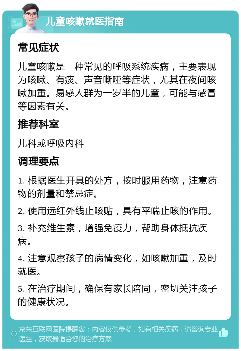 儿童咳嗽就医指南 常见症状 儿童咳嗽是一种常见的呼吸系统疾病，主要表现为咳嗽、有痰、声音嘶哑等症状，尤其在夜间咳嗽加重。易感人群为一岁半的儿童，可能与感冒等因素有关。 推荐科室 儿科或呼吸内科 调理要点 1. 根据医生开具的处方，按时服用药物，注意药物的剂量和禁忌症。 2. 使用远红外线止咳贴，具有平喘止咳的作用。 3. 补充维生素，增强免疫力，帮助身体抵抗疾病。 4. 注意观察孩子的病情变化，如咳嗽加重，及时就医。 5. 在治疗期间，确保有家长陪同，密切关注孩子的健康状况。