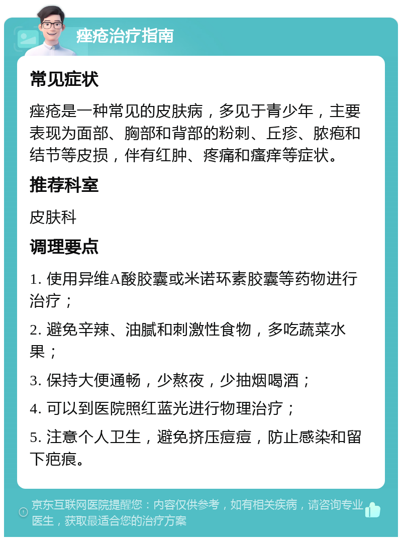 痤疮治疗指南 常见症状 痤疮是一种常见的皮肤病，多见于青少年，主要表现为面部、胸部和背部的粉刺、丘疹、脓疱和结节等皮损，伴有红肿、疼痛和瘙痒等症状。 推荐科室 皮肤科 调理要点 1. 使用异维A酸胶囊或米诺环素胶囊等药物进行治疗； 2. 避免辛辣、油腻和刺激性食物，多吃蔬菜水果； 3. 保持大便通畅，少熬夜，少抽烟喝酒； 4. 可以到医院照红蓝光进行物理治疗； 5. 注意个人卫生，避免挤压痘痘，防止感染和留下疤痕。