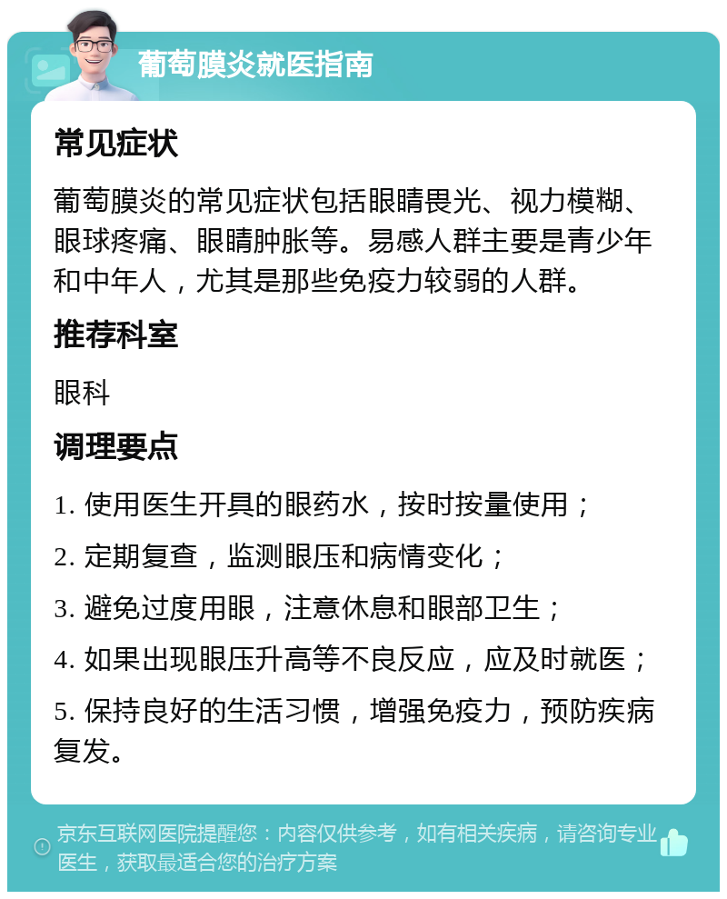 葡萄膜炎就医指南 常见症状 葡萄膜炎的常见症状包括眼睛畏光、视力模糊、眼球疼痛、眼睛肿胀等。易感人群主要是青少年和中年人，尤其是那些免疫力较弱的人群。 推荐科室 眼科 调理要点 1. 使用医生开具的眼药水，按时按量使用； 2. 定期复查，监测眼压和病情变化； 3. 避免过度用眼，注意休息和眼部卫生； 4. 如果出现眼压升高等不良反应，应及时就医； 5. 保持良好的生活习惯，增强免疫力，预防疾病复发。