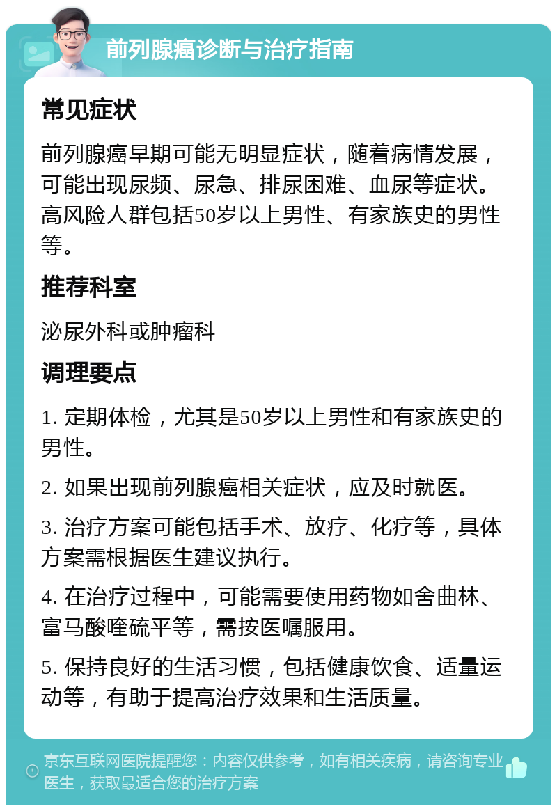 前列腺癌诊断与治疗指南 常见症状 前列腺癌早期可能无明显症状，随着病情发展，可能出现尿频、尿急、排尿困难、血尿等症状。高风险人群包括50岁以上男性、有家族史的男性等。 推荐科室 泌尿外科或肿瘤科 调理要点 1. 定期体检，尤其是50岁以上男性和有家族史的男性。 2. 如果出现前列腺癌相关症状，应及时就医。 3. 治疗方案可能包括手术、放疗、化疗等，具体方案需根据医生建议执行。 4. 在治疗过程中，可能需要使用药物如舍曲林、富马酸喹硫平等，需按医嘱服用。 5. 保持良好的生活习惯，包括健康饮食、适量运动等，有助于提高治疗效果和生活质量。