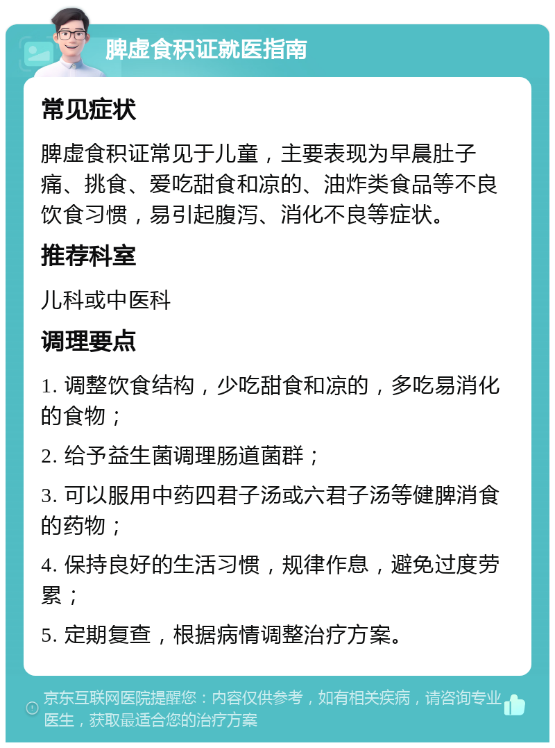 脾虚食积证就医指南 常见症状 脾虚食积证常见于儿童，主要表现为早晨肚子痛、挑食、爱吃甜食和凉的、油炸类食品等不良饮食习惯，易引起腹泻、消化不良等症状。 推荐科室 儿科或中医科 调理要点 1. 调整饮食结构，少吃甜食和凉的，多吃易消化的食物； 2. 给予益生菌调理肠道菌群； 3. 可以服用中药四君子汤或六君子汤等健脾消食的药物； 4. 保持良好的生活习惯，规律作息，避免过度劳累； 5. 定期复查，根据病情调整治疗方案。