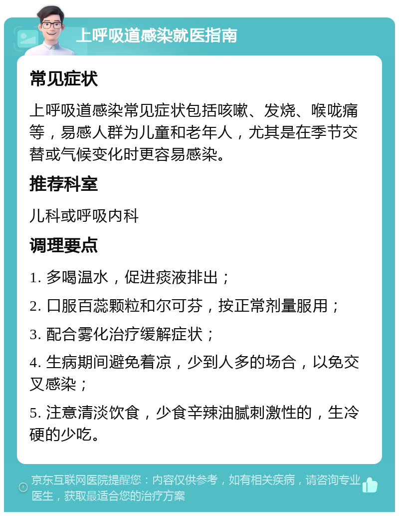 上呼吸道感染就医指南 常见症状 上呼吸道感染常见症状包括咳嗽、发烧、喉咙痛等，易感人群为儿童和老年人，尤其是在季节交替或气候变化时更容易感染。 推荐科室 儿科或呼吸内科 调理要点 1. 多喝温水，促进痰液排出； 2. 口服百蕊颗粒和尔可芬，按正常剂量服用； 3. 配合雾化治疗缓解症状； 4. 生病期间避免着凉，少到人多的场合，以免交叉感染； 5. 注意清淡饮食，少食辛辣油腻刺激性的，生冷硬的少吃。