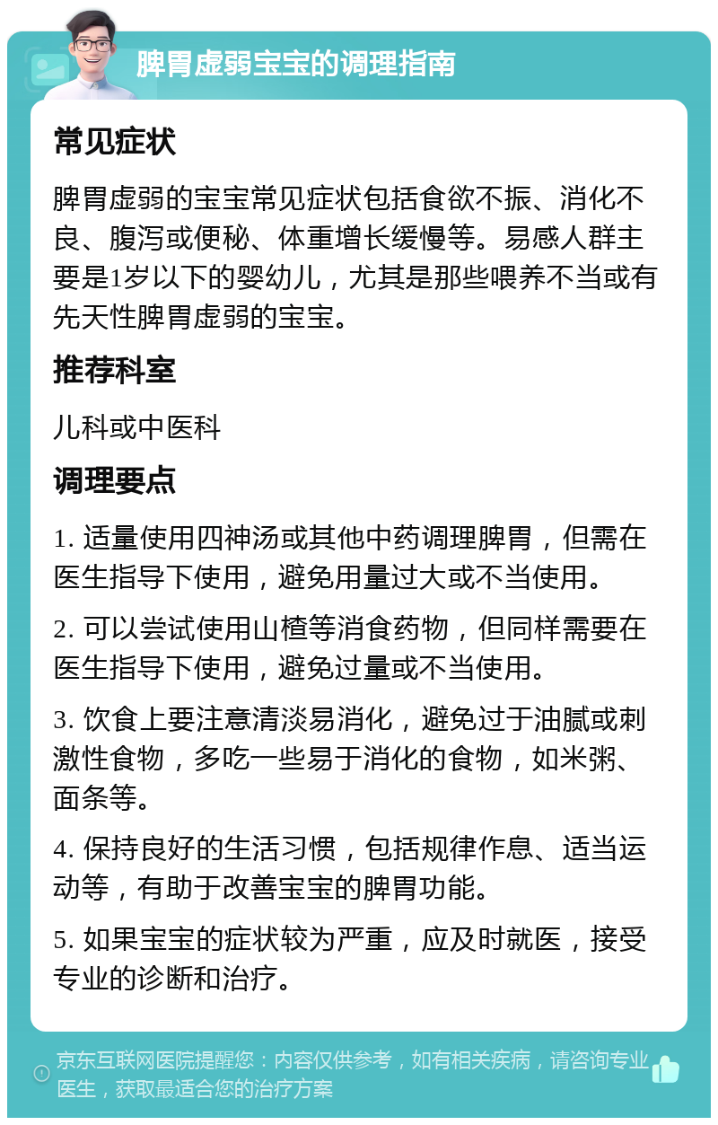 脾胃虚弱宝宝的调理指南 常见症状 脾胃虚弱的宝宝常见症状包括食欲不振、消化不良、腹泻或便秘、体重增长缓慢等。易感人群主要是1岁以下的婴幼儿，尤其是那些喂养不当或有先天性脾胃虚弱的宝宝。 推荐科室 儿科或中医科 调理要点 1. 适量使用四神汤或其他中药调理脾胃，但需在医生指导下使用，避免用量过大或不当使用。 2. 可以尝试使用山楂等消食药物，但同样需要在医生指导下使用，避免过量或不当使用。 3. 饮食上要注意清淡易消化，避免过于油腻或刺激性食物，多吃一些易于消化的食物，如米粥、面条等。 4. 保持良好的生活习惯，包括规律作息、适当运动等，有助于改善宝宝的脾胃功能。 5. 如果宝宝的症状较为严重，应及时就医，接受专业的诊断和治疗。