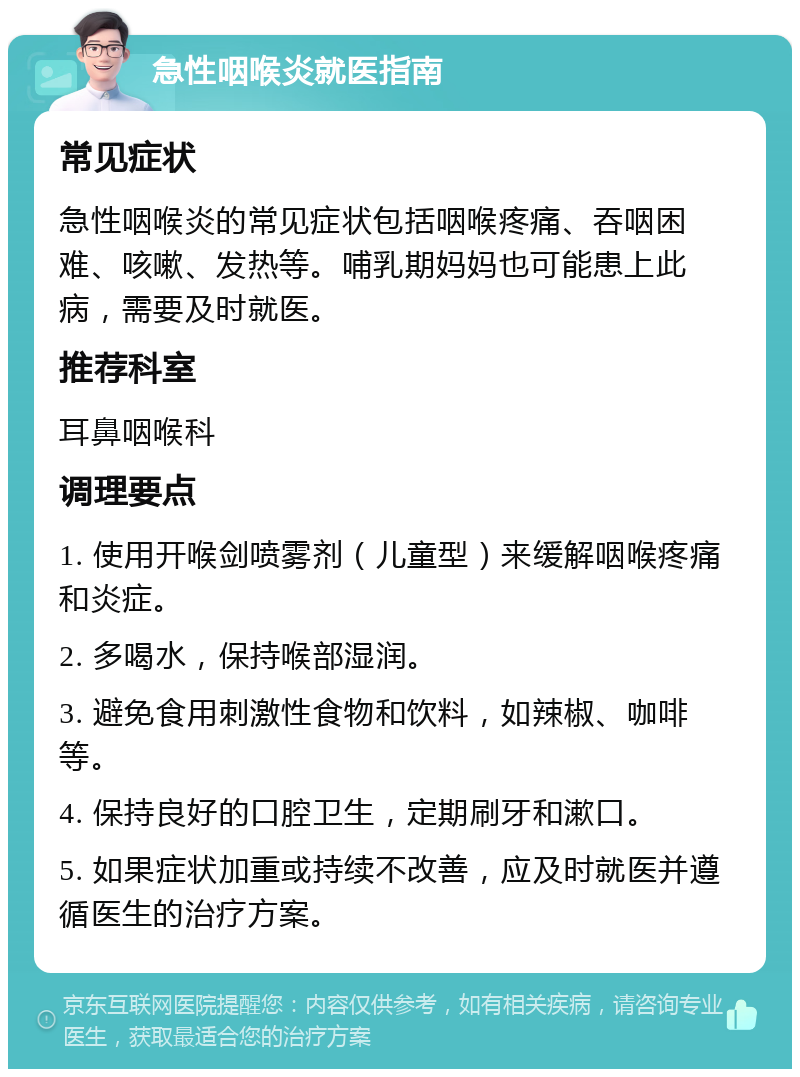 急性咽喉炎就医指南 常见症状 急性咽喉炎的常见症状包括咽喉疼痛、吞咽困难、咳嗽、发热等。哺乳期妈妈也可能患上此病，需要及时就医。 推荐科室 耳鼻咽喉科 调理要点 1. 使用开喉剑喷雾剂（儿童型）来缓解咽喉疼痛和炎症。 2. 多喝水，保持喉部湿润。 3. 避免食用刺激性食物和饮料，如辣椒、咖啡等。 4. 保持良好的口腔卫生，定期刷牙和漱口。 5. 如果症状加重或持续不改善，应及时就医并遵循医生的治疗方案。