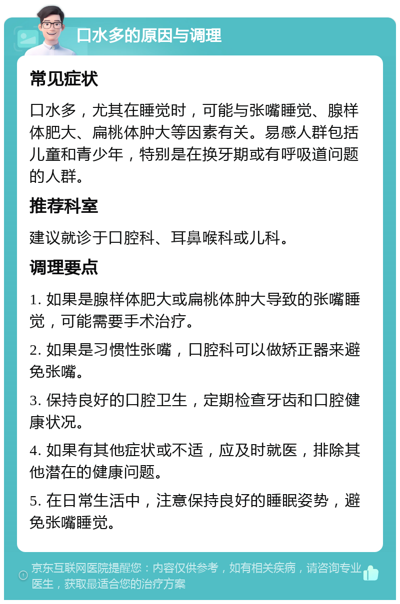 口水多的原因与调理 常见症状 口水多，尤其在睡觉时，可能与张嘴睡觉、腺样体肥大、扁桃体肿大等因素有关。易感人群包括儿童和青少年，特别是在换牙期或有呼吸道问题的人群。 推荐科室 建议就诊于口腔科、耳鼻喉科或儿科。 调理要点 1. 如果是腺样体肥大或扁桃体肿大导致的张嘴睡觉，可能需要手术治疗。 2. 如果是习惯性张嘴，口腔科可以做矫正器来避免张嘴。 3. 保持良好的口腔卫生，定期检查牙齿和口腔健康状况。 4. 如果有其他症状或不适，应及时就医，排除其他潜在的健康问题。 5. 在日常生活中，注意保持良好的睡眠姿势，避免张嘴睡觉。