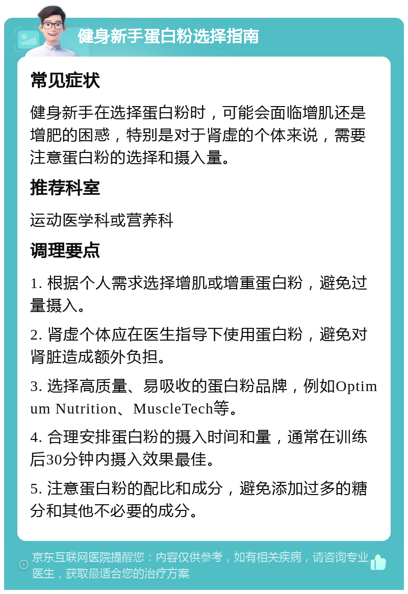 健身新手蛋白粉选择指南 常见症状 健身新手在选择蛋白粉时，可能会面临增肌还是增肥的困惑，特别是对于肾虚的个体来说，需要注意蛋白粉的选择和摄入量。 推荐科室 运动医学科或营养科 调理要点 1. 根据个人需求选择增肌或增重蛋白粉，避免过量摄入。 2. 肾虚个体应在医生指导下使用蛋白粉，避免对肾脏造成额外负担。 3. 选择高质量、易吸收的蛋白粉品牌，例如Optimum Nutrition、MuscleTech等。 4. 合理安排蛋白粉的摄入时间和量，通常在训练后30分钟内摄入效果最佳。 5. 注意蛋白粉的配比和成分，避免添加过多的糖分和其他不必要的成分。