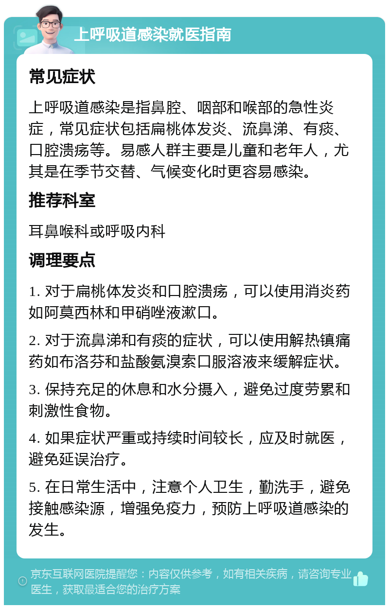 上呼吸道感染就医指南 常见症状 上呼吸道感染是指鼻腔、咽部和喉部的急性炎症，常见症状包括扁桃体发炎、流鼻涕、有痰、口腔溃疡等。易感人群主要是儿童和老年人，尤其是在季节交替、气候变化时更容易感染。 推荐科室 耳鼻喉科或呼吸内科 调理要点 1. 对于扁桃体发炎和口腔溃疡，可以使用消炎药如阿莫西林和甲硝唑液漱口。 2. 对于流鼻涕和有痰的症状，可以使用解热镇痛药如布洛芬和盐酸氨溴索口服溶液来缓解症状。 3. 保持充足的休息和水分摄入，避免过度劳累和刺激性食物。 4. 如果症状严重或持续时间较长，应及时就医，避免延误治疗。 5. 在日常生活中，注意个人卫生，勤洗手，避免接触感染源，增强免疫力，预防上呼吸道感染的发生。