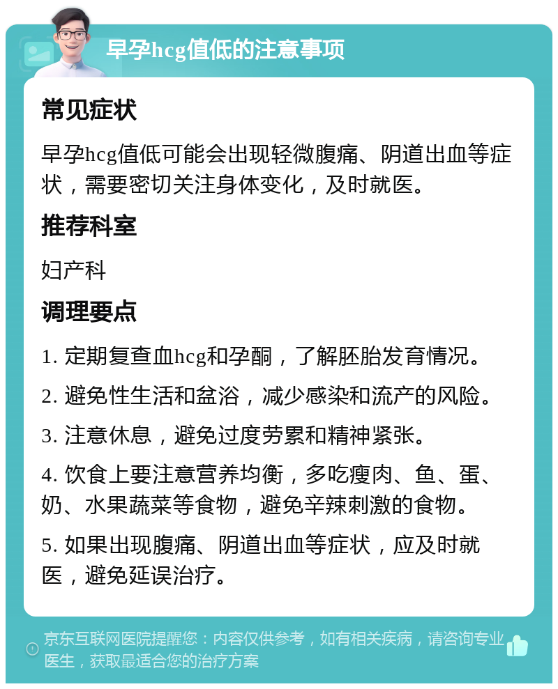 早孕hcg值低的注意事项 常见症状 早孕hcg值低可能会出现轻微腹痛、阴道出血等症状，需要密切关注身体变化，及时就医。 推荐科室 妇产科 调理要点 1. 定期复查血hcg和孕酮，了解胚胎发育情况。 2. 避免性生活和盆浴，减少感染和流产的风险。 3. 注意休息，避免过度劳累和精神紧张。 4. 饮食上要注意营养均衡，多吃瘦肉、鱼、蛋、奶、水果蔬菜等食物，避免辛辣刺激的食物。 5. 如果出现腹痛、阴道出血等症状，应及时就医，避免延误治疗。