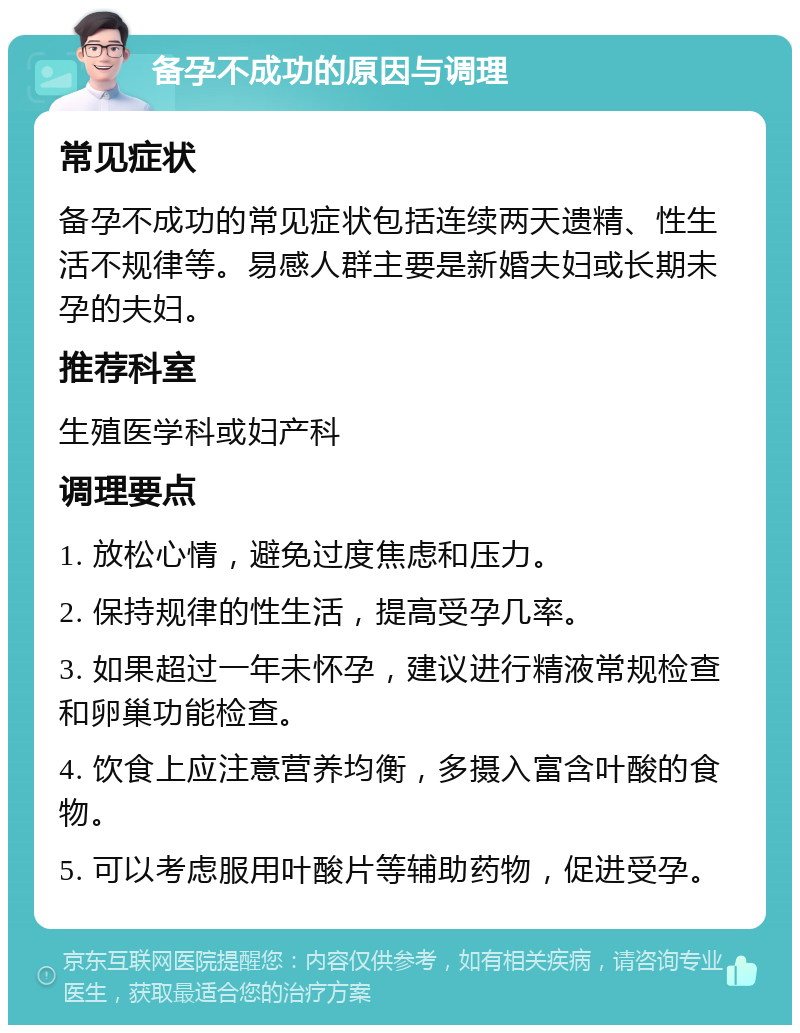 备孕不成功的原因与调理 常见症状 备孕不成功的常见症状包括连续两天遗精、性生活不规律等。易感人群主要是新婚夫妇或长期未孕的夫妇。 推荐科室 生殖医学科或妇产科 调理要点 1. 放松心情，避免过度焦虑和压力。 2. 保持规律的性生活，提高受孕几率。 3. 如果超过一年未怀孕，建议进行精液常规检查和卵巢功能检查。 4. 饮食上应注意营养均衡，多摄入富含叶酸的食物。 5. 可以考虑服用叶酸片等辅助药物，促进受孕。