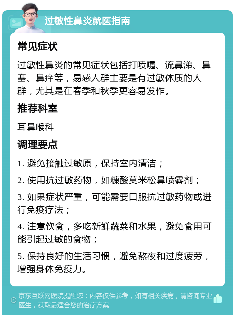 过敏性鼻炎就医指南 常见症状 过敏性鼻炎的常见症状包括打喷嚏、流鼻涕、鼻塞、鼻痒等，易感人群主要是有过敏体质的人群，尤其是在春季和秋季更容易发作。 推荐科室 耳鼻喉科 调理要点 1. 避免接触过敏原，保持室内清洁； 2. 使用抗过敏药物，如糠酸莫米松鼻喷雾剂； 3. 如果症状严重，可能需要口服抗过敏药物或进行免疫疗法； 4. 注意饮食，多吃新鲜蔬菜和水果，避免食用可能引起过敏的食物； 5. 保持良好的生活习惯，避免熬夜和过度疲劳，增强身体免疫力。