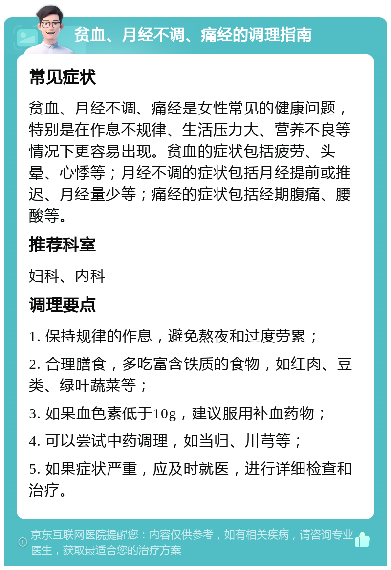 贫血、月经不调、痛经的调理指南 常见症状 贫血、月经不调、痛经是女性常见的健康问题，特别是在作息不规律、生活压力大、营养不良等情况下更容易出现。贫血的症状包括疲劳、头晕、心悸等；月经不调的症状包括月经提前或推迟、月经量少等；痛经的症状包括经期腹痛、腰酸等。 推荐科室 妇科、内科 调理要点 1. 保持规律的作息，避免熬夜和过度劳累； 2. 合理膳食，多吃富含铁质的食物，如红肉、豆类、绿叶蔬菜等； 3. 如果血色素低于10g，建议服用补血药物； 4. 可以尝试中药调理，如当归、川芎等； 5. 如果症状严重，应及时就医，进行详细检查和治疗。