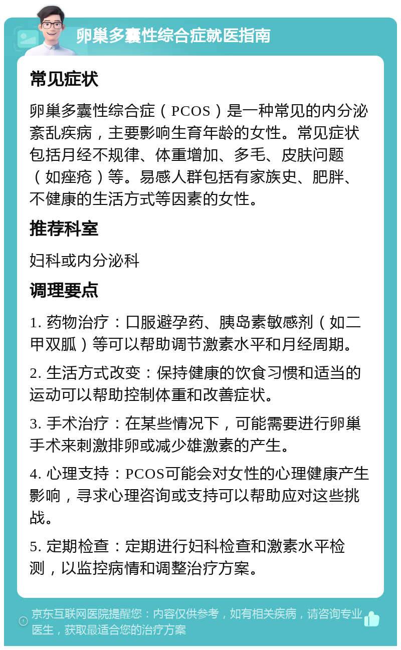 卵巢多囊性综合症就医指南 常见症状 卵巢多囊性综合症（PCOS）是一种常见的内分泌紊乱疾病，主要影响生育年龄的女性。常见症状包括月经不规律、体重增加、多毛、皮肤问题（如痤疮）等。易感人群包括有家族史、肥胖、不健康的生活方式等因素的女性。 推荐科室 妇科或内分泌科 调理要点 1. 药物治疗：口服避孕药、胰岛素敏感剂（如二甲双胍）等可以帮助调节激素水平和月经周期。 2. 生活方式改变：保持健康的饮食习惯和适当的运动可以帮助控制体重和改善症状。 3. 手术治疗：在某些情况下，可能需要进行卵巢手术来刺激排卵或减少雄激素的产生。 4. 心理支持：PCOS可能会对女性的心理健康产生影响，寻求心理咨询或支持可以帮助应对这些挑战。 5. 定期检查：定期进行妇科检查和激素水平检测，以监控病情和调整治疗方案。