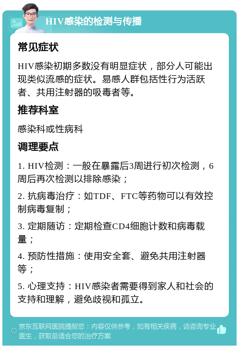 HIV感染的检测与传播 常见症状 HIV感染初期多数没有明显症状，部分人可能出现类似流感的症状。易感人群包括性行为活跃者、共用注射器的吸毒者等。 推荐科室 感染科或性病科 调理要点 1. HIV检测：一般在暴露后3周进行初次检测，6周后再次检测以排除感染； 2. 抗病毒治疗：如TDF、FTC等药物可以有效控制病毒复制； 3. 定期随访：定期检查CD4细胞计数和病毒载量； 4. 预防性措施：使用安全套、避免共用注射器等； 5. 心理支持：HIV感染者需要得到家人和社会的支持和理解，避免歧视和孤立。