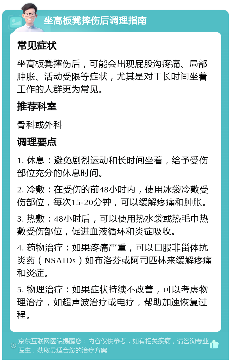 坐高板凳摔伤后调理指南 常见症状 坐高板凳摔伤后，可能会出现屁股沟疼痛、局部肿胀、活动受限等症状，尤其是对于长时间坐着工作的人群更为常见。 推荐科室 骨科或外科 调理要点 1. 休息：避免剧烈运动和长时间坐着，给予受伤部位充分的休息时间。 2. 冷敷：在受伤的前48小时内，使用冰袋冷敷受伤部位，每次15-20分钟，可以缓解疼痛和肿胀。 3. 热敷：48小时后，可以使用热水袋或热毛巾热敷受伤部位，促进血液循环和炎症吸收。 4. 药物治疗：如果疼痛严重，可以口服非甾体抗炎药（NSAIDs）如布洛芬或阿司匹林来缓解疼痛和炎症。 5. 物理治疗：如果症状持续不改善，可以考虑物理治疗，如超声波治疗或电疗，帮助加速恢复过程。