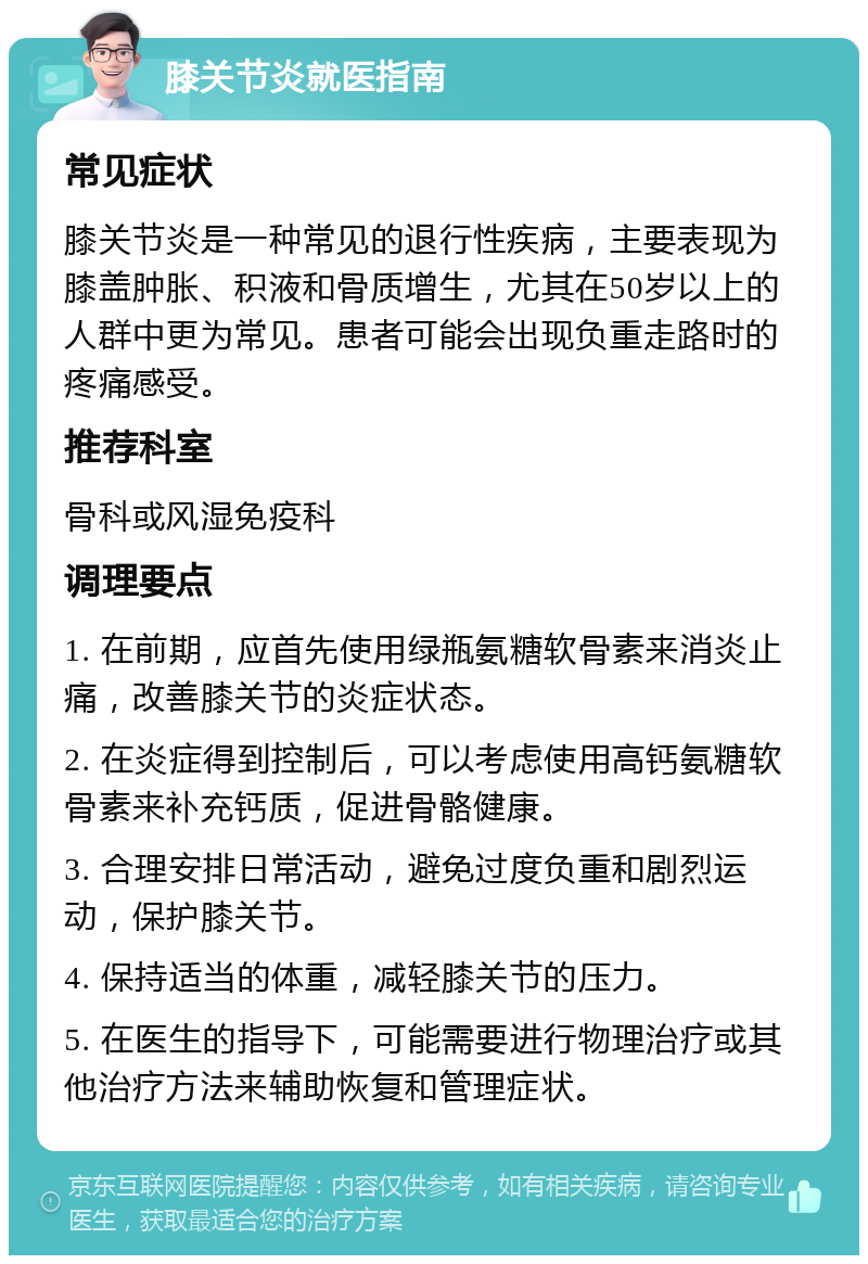 膝关节炎就医指南 常见症状 膝关节炎是一种常见的退行性疾病，主要表现为膝盖肿胀、积液和骨质增生，尤其在50岁以上的人群中更为常见。患者可能会出现负重走路时的疼痛感受。 推荐科室 骨科或风湿免疫科 调理要点 1. 在前期，应首先使用绿瓶氨糖软骨素来消炎止痛，改善膝关节的炎症状态。 2. 在炎症得到控制后，可以考虑使用高钙氨糖软骨素来补充钙质，促进骨骼健康。 3. 合理安排日常活动，避免过度负重和剧烈运动，保护膝关节。 4. 保持适当的体重，减轻膝关节的压力。 5. 在医生的指导下，可能需要进行物理治疗或其他治疗方法来辅助恢复和管理症状。