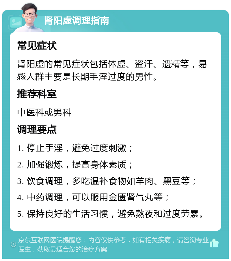 肾阳虚调理指南 常见症状 肾阳虚的常见症状包括体虚、盗汗、遗精等，易感人群主要是长期手淫过度的男性。 推荐科室 中医科或男科 调理要点 1. 停止手淫，避免过度刺激； 2. 加强锻炼，提高身体素质； 3. 饮食调理，多吃温补食物如羊肉、黑豆等； 4. 中药调理，可以服用金匮肾气丸等； 5. 保持良好的生活习惯，避免熬夜和过度劳累。