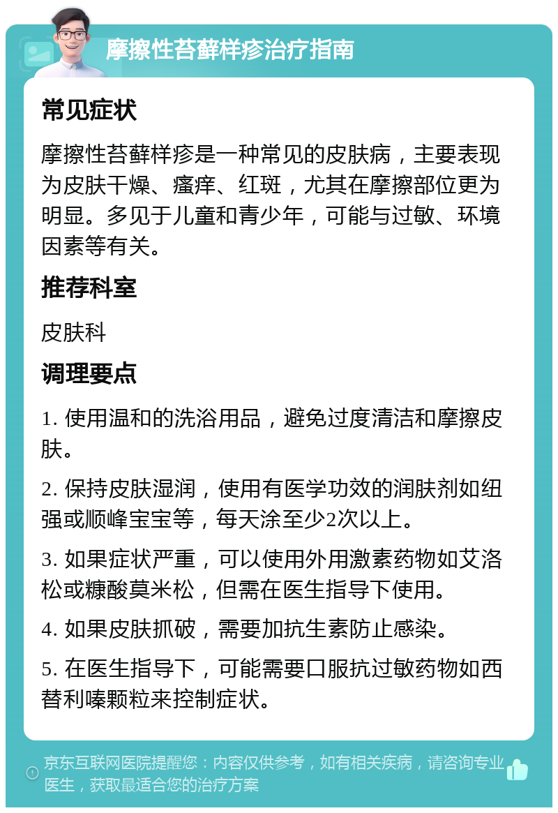 摩擦性苔藓样疹治疗指南 常见症状 摩擦性苔藓样疹是一种常见的皮肤病，主要表现为皮肤干燥、瘙痒、红斑，尤其在摩擦部位更为明显。多见于儿童和青少年，可能与过敏、环境因素等有关。 推荐科室 皮肤科 调理要点 1. 使用温和的洗浴用品，避免过度清洁和摩擦皮肤。 2. 保持皮肤湿润，使用有医学功效的润肤剂如纽强或顺峰宝宝等，每天涂至少2次以上。 3. 如果症状严重，可以使用外用激素药物如艾洛松或糠酸莫米松，但需在医生指导下使用。 4. 如果皮肤抓破，需要加抗生素防止感染。 5. 在医生指导下，可能需要口服抗过敏药物如西替利嗪颗粒来控制症状。