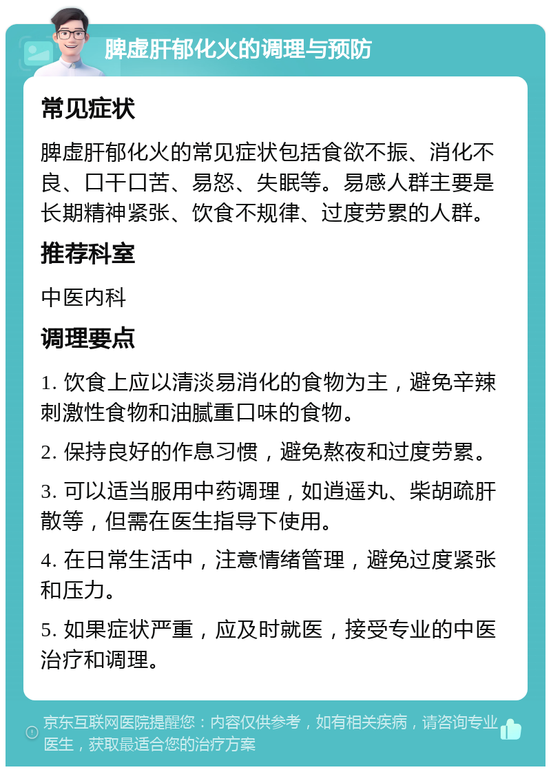 脾虚肝郁化火的调理与预防 常见症状 脾虚肝郁化火的常见症状包括食欲不振、消化不良、口干口苦、易怒、失眠等。易感人群主要是长期精神紧张、饮食不规律、过度劳累的人群。 推荐科室 中医内科 调理要点 1. 饮食上应以清淡易消化的食物为主，避免辛辣刺激性食物和油腻重口味的食物。 2. 保持良好的作息习惯，避免熬夜和过度劳累。 3. 可以适当服用中药调理，如逍遥丸、柴胡疏肝散等，但需在医生指导下使用。 4. 在日常生活中，注意情绪管理，避免过度紧张和压力。 5. 如果症状严重，应及时就医，接受专业的中医治疗和调理。