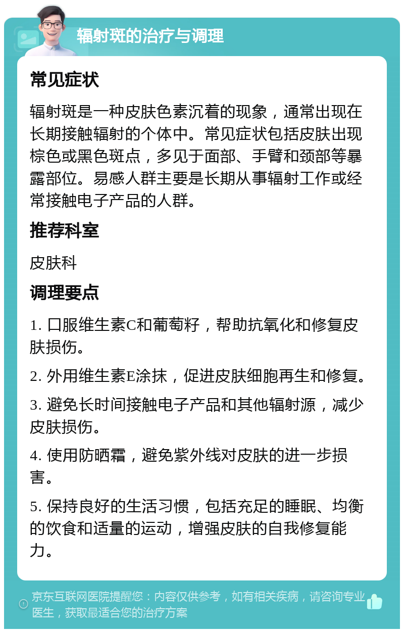 辐射斑的治疗与调理 常见症状 辐射斑是一种皮肤色素沉着的现象，通常出现在长期接触辐射的个体中。常见症状包括皮肤出现棕色或黑色斑点，多见于面部、手臂和颈部等暴露部位。易感人群主要是长期从事辐射工作或经常接触电子产品的人群。 推荐科室 皮肤科 调理要点 1. 口服维生素C和葡萄籽，帮助抗氧化和修复皮肤损伤。 2. 外用维生素E涂抹，促进皮肤细胞再生和修复。 3. 避免长时间接触电子产品和其他辐射源，减少皮肤损伤。 4. 使用防晒霜，避免紫外线对皮肤的进一步损害。 5. 保持良好的生活习惯，包括充足的睡眠、均衡的饮食和适量的运动，增强皮肤的自我修复能力。