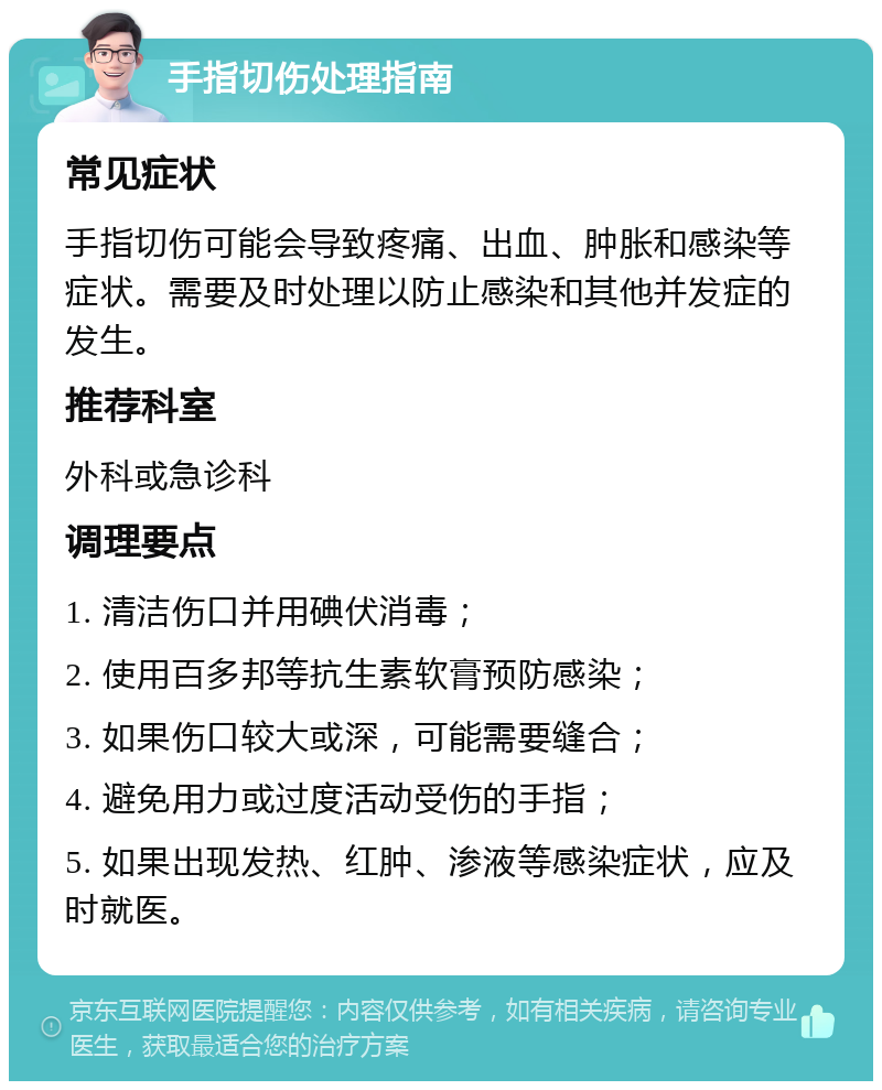 手指切伤处理指南 常见症状 手指切伤可能会导致疼痛、出血、肿胀和感染等症状。需要及时处理以防止感染和其他并发症的发生。 推荐科室 外科或急诊科 调理要点 1. 清洁伤口并用碘伏消毒； 2. 使用百多邦等抗生素软膏预防感染； 3. 如果伤口较大或深，可能需要缝合； 4. 避免用力或过度活动受伤的手指； 5. 如果出现发热、红肿、渗液等感染症状，应及时就医。