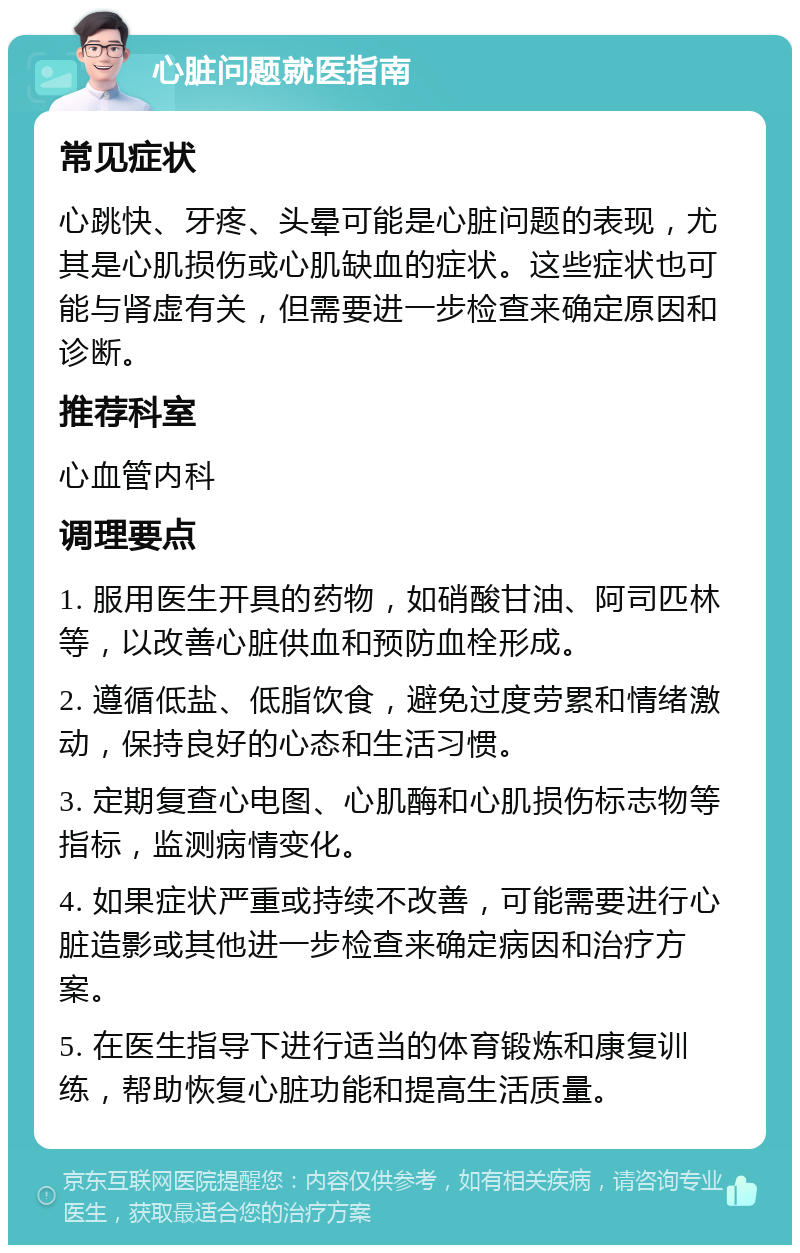 心脏问题就医指南 常见症状 心跳快、牙疼、头晕可能是心脏问题的表现，尤其是心肌损伤或心肌缺血的症状。这些症状也可能与肾虚有关，但需要进一步检查来确定原因和诊断。 推荐科室 心血管内科 调理要点 1. 服用医生开具的药物，如硝酸甘油、阿司匹林等，以改善心脏供血和预防血栓形成。 2. 遵循低盐、低脂饮食，避免过度劳累和情绪激动，保持良好的心态和生活习惯。 3. 定期复查心电图、心肌酶和心肌损伤标志物等指标，监测病情变化。 4. 如果症状严重或持续不改善，可能需要进行心脏造影或其他进一步检查来确定病因和治疗方案。 5. 在医生指导下进行适当的体育锻炼和康复训练，帮助恢复心脏功能和提高生活质量。