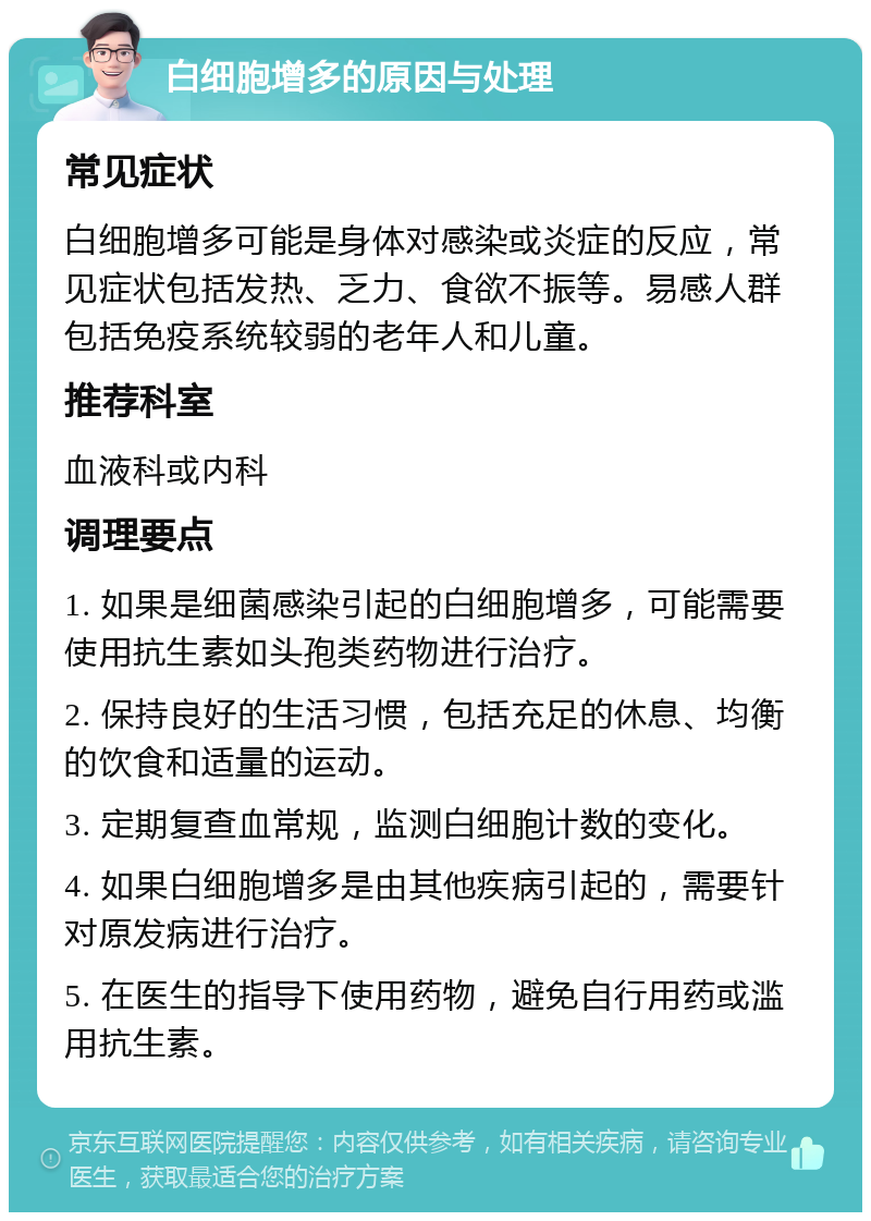 白细胞增多的原因与处理 常见症状 白细胞增多可能是身体对感染或炎症的反应，常见症状包括发热、乏力、食欲不振等。易感人群包括免疫系统较弱的老年人和儿童。 推荐科室 血液科或内科 调理要点 1. 如果是细菌感染引起的白细胞增多，可能需要使用抗生素如头孢类药物进行治疗。 2. 保持良好的生活习惯，包括充足的休息、均衡的饮食和适量的运动。 3. 定期复查血常规，监测白细胞计数的变化。 4. 如果白细胞增多是由其他疾病引起的，需要针对原发病进行治疗。 5. 在医生的指导下使用药物，避免自行用药或滥用抗生素。