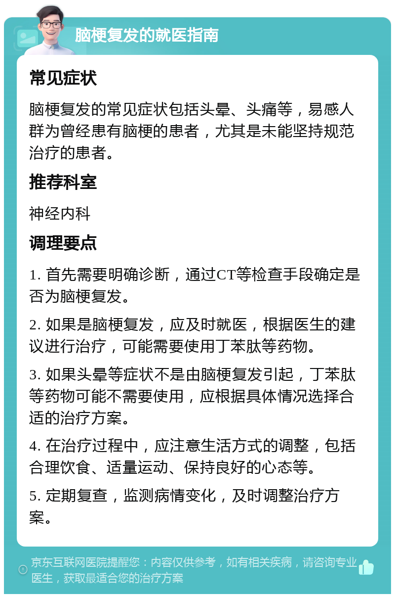 脑梗复发的就医指南 常见症状 脑梗复发的常见症状包括头晕、头痛等，易感人群为曾经患有脑梗的患者，尤其是未能坚持规范治疗的患者。 推荐科室 神经内科 调理要点 1. 首先需要明确诊断，通过CT等检查手段确定是否为脑梗复发。 2. 如果是脑梗复发，应及时就医，根据医生的建议进行治疗，可能需要使用丁苯肽等药物。 3. 如果头晕等症状不是由脑梗复发引起，丁苯肽等药物可能不需要使用，应根据具体情况选择合适的治疗方案。 4. 在治疗过程中，应注意生活方式的调整，包括合理饮食、适量运动、保持良好的心态等。 5. 定期复查，监测病情变化，及时调整治疗方案。