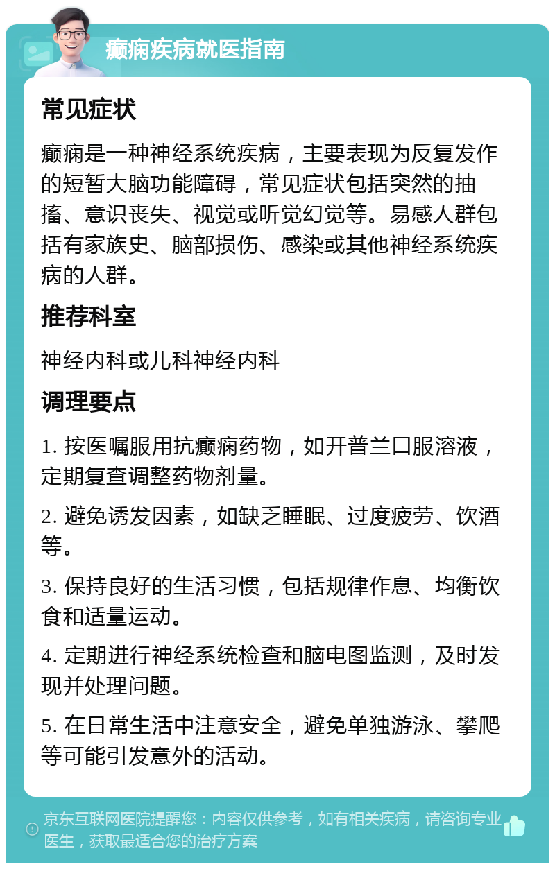 癫痫疾病就医指南 常见症状 癫痫是一种神经系统疾病，主要表现为反复发作的短暂大脑功能障碍，常见症状包括突然的抽搐、意识丧失、视觉或听觉幻觉等。易感人群包括有家族史、脑部损伤、感染或其他神经系统疾病的人群。 推荐科室 神经内科或儿科神经内科 调理要点 1. 按医嘱服用抗癫痫药物，如开普兰口服溶液，定期复查调整药物剂量。 2. 避免诱发因素，如缺乏睡眠、过度疲劳、饮酒等。 3. 保持良好的生活习惯，包括规律作息、均衡饮食和适量运动。 4. 定期进行神经系统检查和脑电图监测，及时发现并处理问题。 5. 在日常生活中注意安全，避免单独游泳、攀爬等可能引发意外的活动。