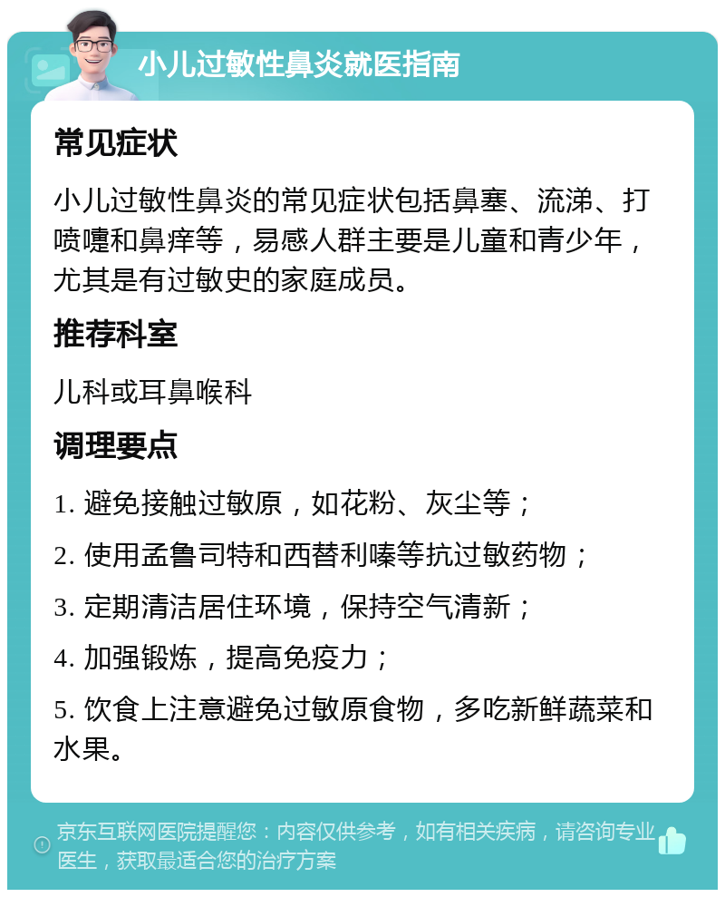 小儿过敏性鼻炎就医指南 常见症状 小儿过敏性鼻炎的常见症状包括鼻塞、流涕、打喷嚏和鼻痒等，易感人群主要是儿童和青少年，尤其是有过敏史的家庭成员。 推荐科室 儿科或耳鼻喉科 调理要点 1. 避免接触过敏原，如花粉、灰尘等； 2. 使用孟鲁司特和西替利嗪等抗过敏药物； 3. 定期清洁居住环境，保持空气清新； 4. 加强锻炼，提高免疫力； 5. 饮食上注意避免过敏原食物，多吃新鲜蔬菜和水果。