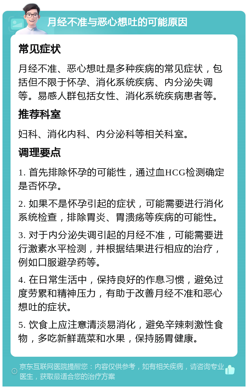 月经不准与恶心想吐的可能原因 常见症状 月经不准、恶心想吐是多种疾病的常见症状，包括但不限于怀孕、消化系统疾病、内分泌失调等。易感人群包括女性、消化系统疾病患者等。 推荐科室 妇科、消化内科、内分泌科等相关科室。 调理要点 1. 首先排除怀孕的可能性，通过血HCG检测确定是否怀孕。 2. 如果不是怀孕引起的症状，可能需要进行消化系统检查，排除胃炎、胃溃疡等疾病的可能性。 3. 对于内分泌失调引起的月经不准，可能需要进行激素水平检测，并根据结果进行相应的治疗，例如口服避孕药等。 4. 在日常生活中，保持良好的作息习惯，避免过度劳累和精神压力，有助于改善月经不准和恶心想吐的症状。 5. 饮食上应注意清淡易消化，避免辛辣刺激性食物，多吃新鲜蔬菜和水果，保持肠胃健康。