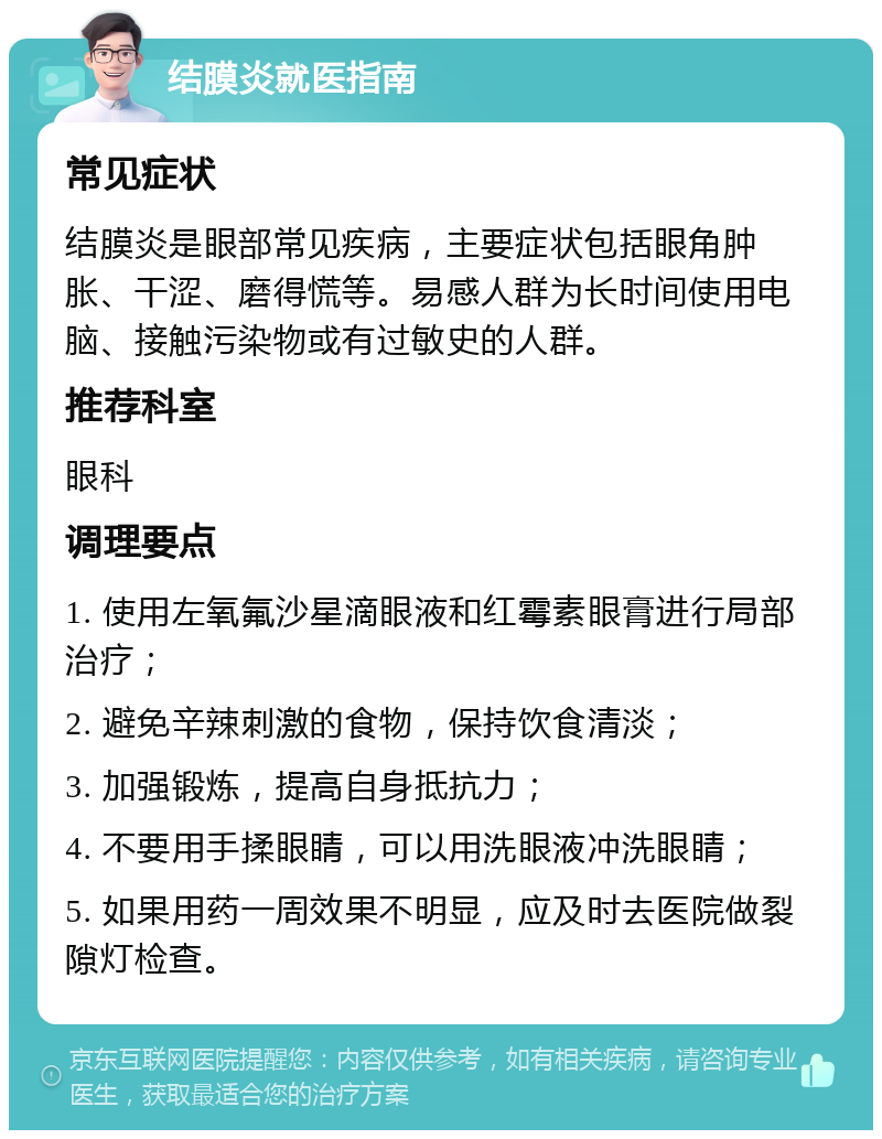 结膜炎就医指南 常见症状 结膜炎是眼部常见疾病，主要症状包括眼角肿胀、干涩、磨得慌等。易感人群为长时间使用电脑、接触污染物或有过敏史的人群。 推荐科室 眼科 调理要点 1. 使用左氧氟沙星滴眼液和红霉素眼膏进行局部治疗； 2. 避免辛辣刺激的食物，保持饮食清淡； 3. 加强锻炼，提高自身抵抗力； 4. 不要用手揉眼睛，可以用洗眼液冲洗眼睛； 5. 如果用药一周效果不明显，应及时去医院做裂隙灯检查。