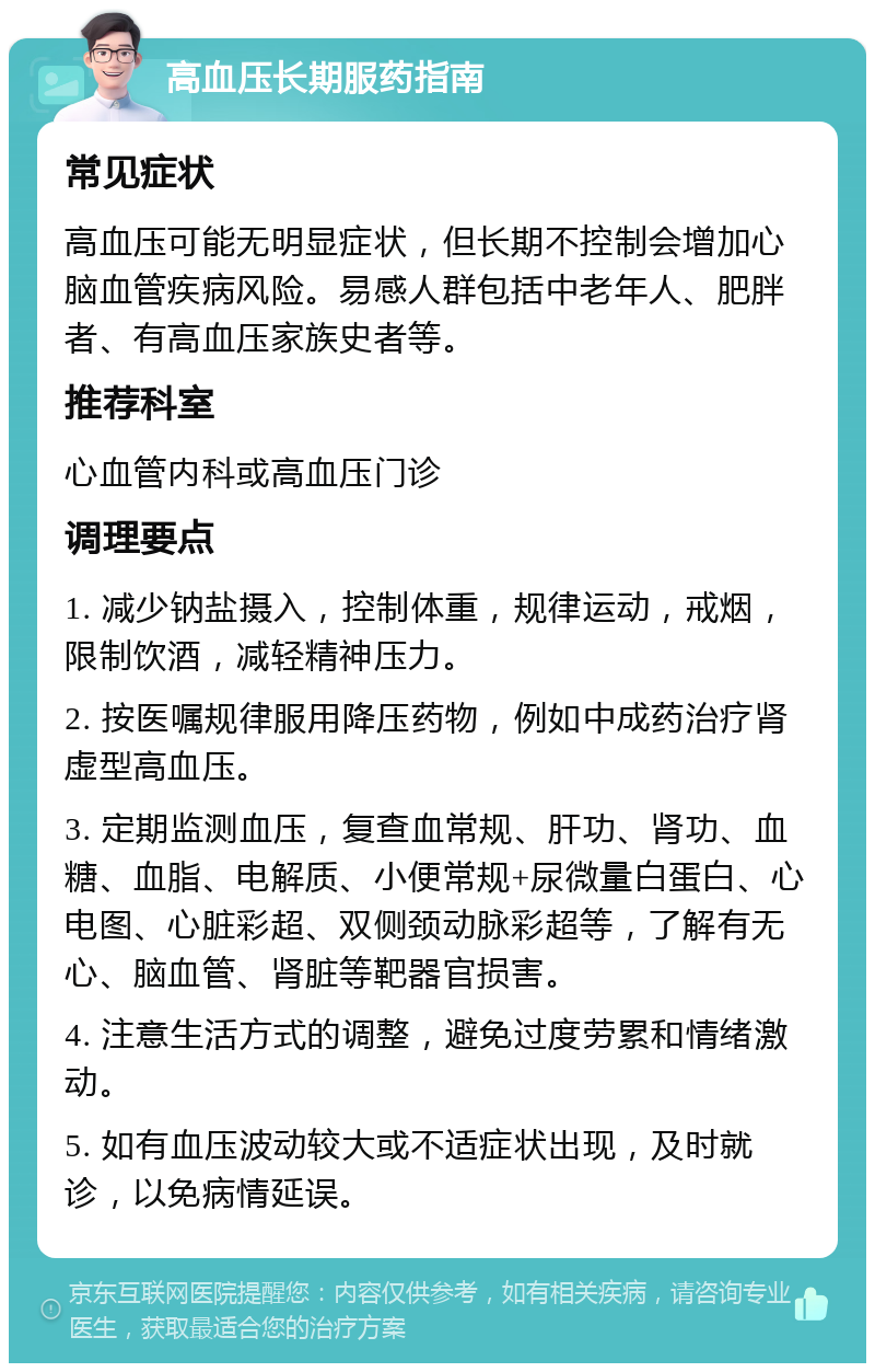 高血压长期服药指南 常见症状 高血压可能无明显症状，但长期不控制会增加心脑血管疾病风险。易感人群包括中老年人、肥胖者、有高血压家族史者等。 推荐科室 心血管内科或高血压门诊 调理要点 1. 减少钠盐摄入，控制体重，规律运动，戒烟，限制饮酒，减轻精神压力。 2. 按医嘱规律服用降压药物，例如中成药治疗肾虚型高血压。 3. 定期监测血压，复查血常规、肝功、肾功、血糖、血脂、电解质、小便常规+尿微量白蛋白、心电图、心脏彩超、双侧颈动脉彩超等，了解有无心、脑血管、肾脏等靶器官损害。 4. 注意生活方式的调整，避免过度劳累和情绪激动。 5. 如有血压波动较大或不适症状出现，及时就诊，以免病情延误。